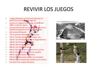 REVIVIR LOS JUEGOS
•    Juegos Olímpicos se inició en Francia por el
    Barón Pierre de finales del siglo 19
•   verano se inauguró el Domingo, 24 de marzo
    1896, en Atenas, Grecia
•   acontecimientos de los Juegos Olímpicos se han
    añadido al programa en el siguiente orden.
•   Año Evento Olimpiada
•   776 aC primera Olimpiada Estadio raza
•   724 aC 14a Olimpiada doble estadio raza
•   720 AC 15a Olimpiada carrera de larga distancia
•   708 AC 18a Olimpiada Pentatlón
•   708 AC 18a Olimpiada Wrestling
•   688 AC 23a Olimpiada Boxeo
•   680 aC 25a Olimpiada 4 caballo carro carrera
•   648 aC 33a Olimpiada carrera de caballos
•   648 aC 33a Olimpiada Pankration
•   520 AC 65a Olimpiada carrera con armadura
•   408 AC 93a Olimpiada dos caballos carro carrera
•   Los mitos y los Juegos Olímpicos
 