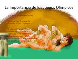 La Importancia de los Juegos Olímpicos
•   El objetivo griego era ser el mejor

•   Atletismo eran de primordial
    importancia para los griegos

•   La educación de los niños se
    concentró en los deportes y
    música, así como las materias
    académicas como la filosofía.
    Educación tuvo lugar en el gymnasion
    y la palaistra así como la academia.
 