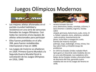 Juegos Olímpicos Modernos

•   Los mejores atletas aficionados en el   •   verano incluyen tiro con
    partido mundial habilidad y                 arco, baloncesto, boxeo, canotaje, ciclismo, h
                                                ípica (montar a caballo), esgrima, hockey
    resistencia en una serie de concursos       sobre
    llamados los Juegos Olímpicos. Casi         césped, gimnasia, balonmano, judo, remo, tir
    todas las naciones envía equipos de         o, fútbol, natación, tenis, atletismo, voleibol
    atletas seleccionados para participar       , polo acuático, levantamiento de
                                                pesas, lucha libre y navegación a vela.
•   Ellos fueron prohibidos en el año           Eventos de invierno incluyen
    394, pero fueron restablecidas              patinaje, esquí, bobsleigh, trineo, trineo, hoc
    internacional e hizo en 1896                key sobre hielo y el biatlón (esquí de
                                                problemas
•   Los Juegos de Invierno se añadieron
    en 1924. Primera Guerra Mundial y la    •   En 1972 los Estados Unidos nadador Mark
                                                Spitz ganó un récord de siete medallas de oro
    Segunda Guerra Mundial forzó la             en una sola Olimpiada. Los nadadores John
    cancelación de los Juegos Olímpicos         Naber de los Estados Unidos y Kornelia Ender
    en 1916, 1940                               de Alemania del Este, ganando cuatro
                                                medallas de oro en los Juegos de Verano en
                                                1976.
 