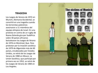 TRAGEDIA
Los Juegos de Verano de 1972 en
Munich, Alemania Occidental, se
convirtió en una tragedia cuando
los terroristas palestinos
asesinaron a 11 miembros del
equipo olímpico de Israel. En una
protesta en contra de un rugby de
Nueva Zelanda gira por Sudáfrica
sobre 30 países africanos
boicotearon los Juegos de Verano
de 1976 en Montreal, Que. Para
protestar por la invasión soviética
de 1979 de Afganistán más de 60
países, encabezados por Estados
Unidos, se retiró de los Juegos de
Verano de 1980 en Moscú. La
Unión Soviética, que participó por
primera vez en 1952, se retiró de
los Juegos de Verano de 1984 en
Los Angeles.
 