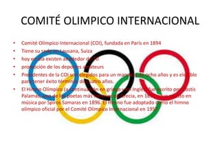 COMITÉ OLIMPICO INTERNACIONAL
•   Comité Olímpico Internacional (COI), fundada en París en 1894
•   Tiene su sede en Lausana, Suiza
•   hoy en día existen alrededor de 70
•   promoción de los deportes amateurs
•   Presidentes de la COI son elegidos para un mandato de ocho años y es elegible
    para tener éxito términos de cuatro años.
•   El Himno Olímpico (a continuación en griego y en Inglés) fue escrito por Costis
    Palamas, uno de los poetas más famosos de Grecia, en 1893 y fue puesto en
    música por Spiros Samaras en 1896. El Himno fue adoptado como el himno
    olímpico oficial por el Comité Olímpico Internacional en 1957
 