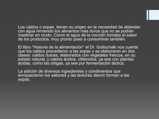 Los caldos o sopas tienen su origen en la necesidad de ablandar
con agua hirviendo los alimentos más duros que no se podían
masticar en crudo. Como el agua de la cocción tomaba el sabor
de los productos, muy pronto pasó a consumirse también.
El libro “Historia de la alimentación” el Dr. Gottschalk nos cuenta
que los caldos precedieron a las sopas y se elaboraron en dos
clases: caldos dulces, elaborados con vegetales frescos, en su
estado natural, y caldos ácidos, obtenidos, ya sea con plantas
ácidas, como las ortigas, ya sea por fermentación láctica.
La adición de diversos ingredientes y condimentos que
enriquecieron los sabores y las texturas dieron forman a las
sopas.
 