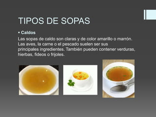 TIPOS DE SOPAS
 Caldos
Las sopas de caldo son claras y de color amarillo o marrón.
Las aves, la carne o el pescado suelen ser sus
principales ingredientes. También pueden contener verduras,
hierbas, fideos o frijoles.
 
