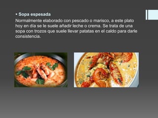  Sopa espesada
Normalmente elaborado con pescado o marisco, a este plato
hoy en día se le suele añadir leche o crema. Se trata de una
sopa con trozos que suele llevar patatas en el caldo para darle
consistencia.
 