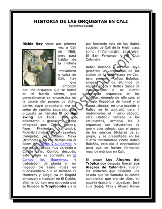 HISTORIA DE LAS ORQUESTAS EN CALI<br />By: Benhur Lozada<br />184151498600Richie Ray viene por primera vez a Cali en 1968, pero para hablar de la historia del movimiento salsa en Cali, hay que empezar por una orquesta que se formó en el barrio obrero, que generalmente se encontraba en la caseta del parque de dicho barrio, cuyo propietario era un señor de apellido Legarejo, esta orquesta se llamaba El combo swing en 1964; Ellos no alcanzaron a grabar, y estaba integrada por: Chiqui (piano), Piper Pimienta (cantando), Pichirilo (timbal) Duval (saxofón, trompeta), el pastuso Maya (trompeta); en ese tiempo era el boom de Cortijo y su Combo, y ese grupo tocaba muy parecido a Cortijo y su Combo, después, este grupo se convierte en El Combo los Supremos, y trabajaban de planta en un negocio de Isaac Rojas en buenaventura que se llamaba El Monterey y luego, ya en Bogotá empiezan a trabajar en El Diablo, alternando con una orquesta que se llamaba la Tropibomba y a la par haciendo sets en los clubes sociales de Cali de la Higth class como: El Campestre, La Rivera, El San Fernando y El Club Colombia.<br />Rafico Bolaños y Alfonso Haya gestaron las orquestas de los clubes de la High class en Cali, este primero, Rafico Bolaños, empezó con los alumnos de aquella época a darles clases de instrumentos y se fueron formando orquestas en los colegios, ejemplo de ello son: el colegio República de Israel y el Santa Librada; en una ocasión a Rafico se le contrató para 4 matrimonios el mismo sábado, este (Rafico) llamaba a los estudiantes, armaba las 4 orquestas con estudiantes de uno y otro colegio, con el apoyo de los músicos titulares de su grupo, y se presentaba en los cuatro matrimonios como Rafico Bolaños, esto dio la oportunidad para que se fueran formando muchos músicos en Cali.<br />El grupo Los Alegres del Trópico que después fueran Los Alegres de Colombia, fueron los primeros que tuvieron una caseta que se llamaba la caseta continental que era de ellos, en aquella época lo integraban: José Luis (bajo), Félix y Álvaro Hoyos padre de la actriz famosa Diana Hoyos, ellos son más contemporáneos con lo que se vino a escuchar en Cali de Richie Ray y Bobby Cruz;  después vino La Sonora Juventud, que  tocaba en Infierno un grill  que quedaba en la octava con 26 y 27, este sitio era bien curioso porque era la cara de Lucifer grandísima y la gente entraba por la boca, más tarde este grupo se separó y formaron dos grupos: Formula Ocho y La Octava Dimensión, aquí estamos en los años  del 73 al 75,  la razón de esta acotación, se hace porque la orquesta formula ocho era el Niche de aquella época, tenia los mejores integrantes y tenía a uno de los mejores cantantes de salsa que ha tenido Cali, Alirio Chara y tenía a otro cantante Antonio del Castillo, también estuvo en este grupo Carlos Zape hermano de Pedro, también por esa época llegaron los hermanos Ospino. Formula Ocho trajo la interpretación de la salsa realmente con personas como: Jhon Eduard, Álvaro Ladino, “Pajarito” Hurtado, Armando Córdoba (trompetas), Esteban Bernal, Rafael Ramos (piano) fundador de los pollos Alabama, y Aldemar Quiñones (congas).<br />Fórmula Ocho se dio el lujo de acompañar  a los mejores boleristas como: Daniel santos, Alberto Beltrán, Vicentico Valdés aquella época de las vallas, este fue un sitio muy importante para la salsa en Cali, era el lugar más <br />grande de Colombia para la época y marcó un hito.<br />Escrito por: anfequisa<br />