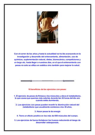 Con el correr de los años y hasta la actualidad se ha ido avanzando en la
investigación y desarrollo del entrenamiento, alimentación, uso de
químicos, suplementación natural, dietas, biomecánica, competiciones y
un largo etc. hasta llegar a nuestros días, en el que el entrenamiento con
pesas no solo se utiliza en estética sino también para mejorar la salud.
18 beneficios de los ejercicios con pesas:
1. El ejercicio de pesas da firmeza a los músculos y eleva el metabolismo,
lo que causa que quemes más calorías durante las 24 horas del día aún
cuando estés durmiendo.
2. Los ejercicios con pesas pueden revertir la disminución natural del
metabolismo que usualmente comienza a los 30 años.
3. Hacer pesas te da energía
4. Tiene un efecto positivo en los más de 650 músculos del cuerpo.
5. Los ejercicios de fuerza fortalecen los huesos reduciendo el riesgo de
desarrollar osteoporosis.
 