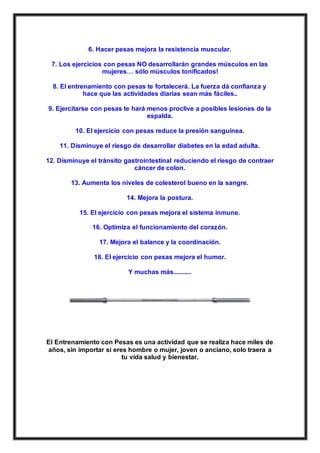 6. Hacer pesas mejora la resistencia muscular.
7. Los ejercicios con pesas NO desarrollarán grandes músculos en las
mujeres… sólo músculos tonificados!
8. El entrenamiento con pesas te fortalecerá. La fuerza dá confianza y
hace que las actividades diarias sean más fáciles..
9. Ejercitarse con pesas te hará menos proclive a posibles lesiones de la
espalda.
10. El ejercicio con pesas reduce la presión sanguínea.
11. Disminuye el riesgo de desarrollar diabetes en la edad adulta.
12. Disminuye el tránsito gastrointestinal reduciendo el riesgo de contraer
cáncer de colon.
13. Aumenta los niveles de colesterol bueno en la sangre.
14. Mejora la postura.
15. El ejercicio con pesas mejora el sistema inmune.
16. Optimiza el funcionamiento del corazón.
17. Mejora el balance y la coordinación.
18. El ejercicio con pesas mejora el humor.
Y muchas más...........
El Entrenamiento con Pesas es una actividad que se realiza hace miles de
años, sin importar si eres hombre o mujer, joven o anciano, solo traera a
tu vida salud y bienestar.
 