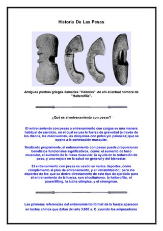 Historia De Las Pesas
Antiguas piedras griegas llamadas "Halteres", de ahi el actual nombre de
"Halterofilia".
¿Qué es el entrenamiento con pesas?
El entrenamiento con pesas o entrenamiento con cargas es una manera
habitual de ejercicio, en el cual se usa la fuerza de gravedad (a través de
los discos, las mancuernas, las máquinas con polea y/o palancas) que se
opone a la contracción muscular.
Realizado propiamente, el entrenamiento con pesas puede proporcionar
beneficios funcionales significativos, como: el aumento de tono
muscular, el aumento de la masa muscular, la ayuda en la reducción de
peso, y una mejora en la salud en general y del bienestar.
El entrenamiento con pesas es usado en varios deportes, como
complemento al plan de entrenamiento, y en rehabilitación; pero los
deportes de los que se deriva directamente de este tipo de ejercicio para
el entrenamiento de la fuerza, son el culturismo, la halterofilia, el
powerlifting, la lucha olímpica, y el strongman.
Las primeras referencias del entrenamiento formal de la fuerza aparecen
en textos chinos que datan del año 3.600 a. C. cuando los emperadores
 