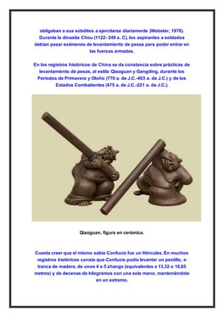 obligaban a sus súbditos a ejercitarse diariamente (Webster, 1976).
Durante la dinastía Chou (1122- 249 a. C), los aspirantes a soldados
debían pasar exámenes de levantamiento de pesas para poder entrar en
las fuerzas armadas.
En los registros históricos de China se da constancia sobre prácticas de
levantamiento de pesas, al estilo Qiaoguan y Gangding, durante los
Periodos de Primavera y Otoño (770 a. de J.C.-403 a. de J.C.) y de los
Estados Combatientes (475 a. de J.C.-221 a. de J.C.).
Qiaoguan, figura en cerámica.
Cuesta creer que el mismo sabio Confucio fue un Hércules. En muchos
registros históricos consta que Confucio podía levantar un pestillo, o
tranca de madera, de unos 4 o 5 zhangs (equivalentes a 13,32 o 16,65
metros) y de decenas de kilogramos con una sola mano, manteniéndolo
en un extremo.
 