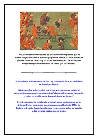 Tíbet, se muestra un concurso de levantamiento de piedras que no
utilizan ningún ornamento entre un grupo de 6 personas. Ellos elevan las
piedras sobre las cabezas y las lazan hasta la lejanía. Es un deporte
compuesto por levantamiento de pesas y el lanzamiento.
La historia del entrenamiento de fuerza y resistencia tiene su nacimiento
en la Antigua Grecia.
Hipócrates fue quien explicó por primera vez de que se trataba el
entrenamiento con peso cuando escribió "el que utiliza esto se desarrolla,
y quien no lo utiliza esta desperdiciando su tiempo."
El entrenamiento de resistencia progresiva data minimamente de la
Antigua Grecia, personajes legendarios como el luchador Milón de
Crotona entrenaba llevando un ternero recién nacido sobre su espalda
todos los días hasta que este creció.
 