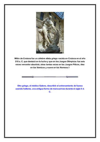 Milón de Crotona fue un célebre atleta griego nacido en Crotona en el año
510 a. C. que destacó en la lucha y que en los Juegos Olímpicos fue seis
veces vencedor absoluto, otras tantas veces en los Juegos Píticos, diez
en los Ístmicos y nueve en los Nemeos.1
Otro griego, el médico Galeno, describió el entrenamiento de fuerza
usando halteres, una antigua forma de mancuernas durante el siglo II d.
C.
 