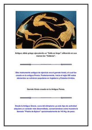 Antiguo atleta griego ejecutando un "Salto en largo" utilizando en sus
manos los "Halteres".
Otro instrumento antiguo de ejercicio era el garrote hindú, el cual fue
creado en la antigua Persia. Posteriormente, hacia el siglo XIX estos
elementos se volvieron populares en Inglaterra y Estados Unidos.
Garrote Hindu creado en la Antigua Persia.
Desde la Antigua Grecia, cuna del olimpismo ya este tipo de actividad
adquiere un carácter más desarrollado, conservándose como muestra la
llamada "Piedra de Bybon" aproximadamente de 143 Kg. de peso.
 