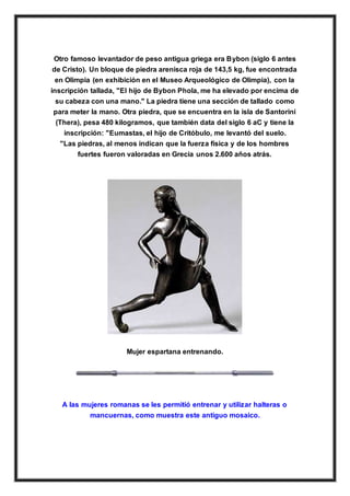 Otro famoso levantador de peso antigua griega era Bybon (siglo 6 antes
de Cristo). Un bloque de piedra arenisca roja de 143,5 kg, fue encontrada
en Olimpia (en exhibición en el Museo Arqueológico de Olimpia), con la
inscripción tallada, "El hijo de Bybon Phola, me ha elevado por encima de
su cabeza con una mano." La piedra tiene una sección de tallado como
para meter la mano. Otra piedra, que se encuentra en la isla de Santorini
(Thera), pesa 480 kilogramos, que también data del siglo 6 aC y tiene la
inscripción: "Eumastas, el hijo de Critóbulo, me levantó del suelo.
"Las piedras, al menos indican que la fuerza física y de los hombres
fuertes fueron valoradas en Grecia unos 2.600 años atrás.
Mujer espartana entrenando.
A las mujeres romanas se les permitió entrenar y utilizar halteras o
mancuernas, como muestra este antiguo mosaico.
 
