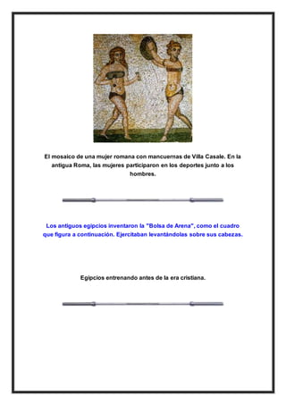 El mosaico de una mujer romana con mancuernas de Villa Casale. En la
antigua Roma, las mujeres participaron en los deportes junto a los
hombres.
Los antiguos egipcios inventaron la "Bolsa de Arena", como el cuadro
que figura a continuación. Ejercitaban levantándolas sobre sus cabezas.
Egipcios entrenando antes de la era cristiana.
 