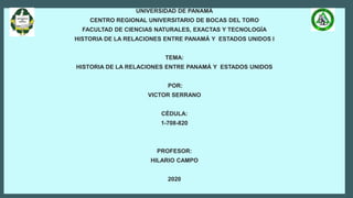 UNIVERSIDAD DE PANAMÁ
CENTRO REGIONAL UNIVERSITARIO DE BOCAS DEL TORO
FACULTAD DE CIENCIAS NATURALES, EXACTAS Y TECNOLOGÍA
HISTORIA DE LA RELACIONES ENTRE PANAMÁ Y ESTADOS UNIDOS I
TEMA:
HISTORIA DE LA RELACIONES ENTRE PANAMÁ Y ESTADOS UNIDOS
POR:
VICTOR SERRANO
CÉDULA:
1-708-820
PROFESOR:
HILARIO CAMPO
2020
 