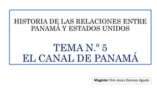 HISTORIA DE LAS RELACIONES ENTRE
PANAMÁ Y ESTADOS UNIDOS
TEMA N.º 5
EL CANAL DE PANAMÁ
Magister Oris Jesús Donoso Agudo
 