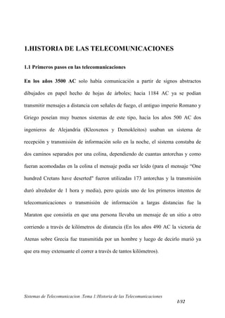 1.HISTORIA DE LAS TELECOMUNICACIONES
1.1 Primeros pasos en las telecomunicaciones
En los años 3500 AC solo había comunicación a partir de signos abstractos
dibujados en papel hecho de hojas de árboles; hacia 1184 AC ya se podían
transmitir mensajes a distancia con señales de fuego, el antiguo imperio Romano y
Griego poseían muy buenos sistemas de este tipo, hacia los años 500 AC dos
ingenieros de Alejandría (Kleoxenos y Demokleitos) usaban un sistema de
recepción y transmisión de información solo en la noche, el sistema constaba de
dos caminos separados por una colina, dependiendo de cuantas antorchas y como
fueran acomodadas en la colina el mensaje podía ser leído (para el mensaje “One
hundred Cretans have deserted" fueron utilizadas 173 antorchas y la transmisión
duró alrededor de 1 hora y media), pero quizás uno de los primeros intentos de
telecomunicaciones o transmisión de información a largas distancias fue la
Maraton que consistía en que una persona llevaba un mensaje de un sitio a otro
corriendo a través de kilómetros de distancia (En los años 490 AC la victoria de
Atenas sobre Grecia fue transmitida por un hombre y luego de decirlo murió ya
que era muy extenuante el correr a través de tantos kilómetros).
Sistemas de Telecomunicacion .Tema 1:Historia de las Telecomunicaciones
1/32
 