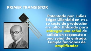 PRIMER TRANSISTOR
Patentado por, Julios
Edgar Lilienfeld en 1925,
su coste de producción
era alto. Utilizado para
entregar una señal de
salida en respuesta a
una señal de entrada.
Cumple funciones de
amplificador
 