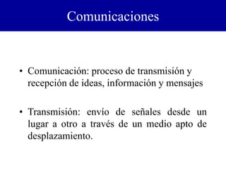 Comunicaciones
• Comunicación: proceso de transmisión y
recepción de ideas, información y mensajes
• Transmisión: envío de señales desde un
lugar a otro a través de un medio apto de
desplazamiento.
 