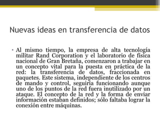 Nuevas ideas en transferencia de datos
• Al mismo tiempo, la empresa de alta tecnología
militar Rand Corporation y el laboratorio de física
nacional de Gran Bretaña, comenzaron a trabajar en
un concepto vital para la puesta en práctica de la
red: la transferencia de datos, fraccionada en
paquetes. Este sistema, independiente de los centros
de mando y control, seguiría funcionando aunque
uno de los puntos de la red fuera inutilizado por un
ataque. El concepto de la red y la forma de enviar
información estaban definidos; sólo faltaba lograr la
conexión entre máquinas.

 