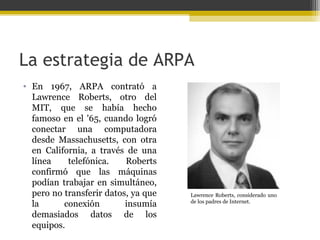 La estrategia de ARPA
• En 1967, ARPA contrató a
Lawrence Roberts, otro del
MIT, que se había hecho
famoso en el '65, cuando logró
conectar una computadora
desde Massachusetts, con otra
en California, a través de una
línea
telefónica.
Roberts
confirmó que las máquinas
podían trabajar en simultáneo,
pero no transferir datos, ya que
la
conexión
insumía
demasiados datos de los
equipos.

Lawrence Roberts, considerado uno
de los padres de Internet.

 