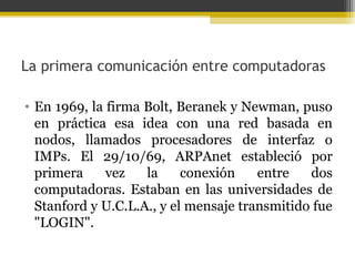 La primera comunicación entre computadoras
• En 1969, la firma Bolt, Beranek y Newman, puso
en práctica esa idea con una red basada en
nodos, llamados procesadores de interfaz o
IMPs. El 29/10/69, ARPAnet estableció por
primera
vez
la
conexión
entre
dos
computadoras. Estaban en las universidades de
Stanford y U.C.L.A., y el mensaje transmitido fue
"LOGIN".

 