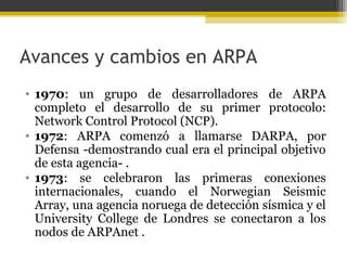 Avances y cambios en ARPA
• 1970: un grupo de desarrolladores de ARPA
completo el desarrollo de su primer protocolo:
Network Control Protocol (NCP).
• 1972: ARPA comenzó a llamarse DARPA, por
Defensa -demostrando cual era el principal objetivo
de esta agencia- .
• 1973: se celebraron las primeras conexiones
internacionales, cuando el Norwegian Seismic
Array, una agencia noruega de detección sísmica y el
University College de Londres se conectaron a los
nodos de ARPAnet .

 