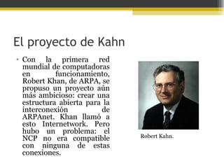 El proyecto de Kahn
• Con la primera red
mundial de computadoras
en
funcionamiento,
Robert Khan, de ARPA, se
propuso un proyecto aún
más ambicioso: crear una
estructura abierta para la
interconexión
de
ARPAnet. Khan llamó a
esto Internetwork. Pero
hubo un problema: el
NCP no era compatible
con ninguna de estas
conexiones.

Robert Kahn.

 