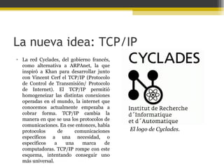 La nueva idea: TCP/IP
• La red Cyclades, del gobierno francés,
como alternativa a ARPAnet, la que
inspiró a Khan para desarrollar junto
con Vincent Cerf el TCP/IP (Protocolo
de Control de Transmisión/ Protocolo
de Internet). El TCP/IP permitió
homogeneizar las distintas conexiones
operadas en el mundo, la internet que
conocemos actualmente empezaba a
cobrar forma. TCP/IP cambia la
manera en que se usa los protocolos de
comunicaciones. En ese entonces, había
protocolos
de
comunicaciones
específicos a una necesidad, o
específicos
a
una
marca
de
computadoras. TCP/IP rompe con este
esquema, intentando conseguir uno
más universal.

El logo de Cyclades.

 