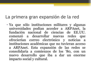 La primera gran expansión de la red
• Ya que sólo instituciones militares y algunas
universidades podían acceder a ARPAnet, la
fundación nacional de ciencias de EE.UU.
comenzó a desarrollar nuevas redes que
ofrecierían correo electrónico y noticias a
instituciones académicas que no tuvieran acceso
a ARPAnet. Esta expansión de las redes se
consolidaría a comienzos de los '80, con un
nuevo desarrollo que iba a dar un enorme
impacto social y cultural.

 