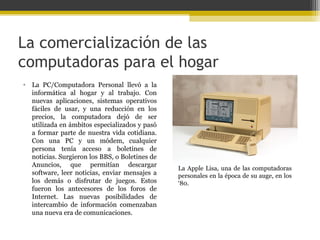 La comercialización de las
computadoras para el hogar
• La PC/Computadora Personal llevó a la
informática al hogar y al trabajo. Con
nuevas aplicaciones, sistemas operativos
fáciles de usar, y una reducción en los
precios, la computadora dejó de ser
utilizada en ámbitos especializados y pasó
a formar parte de nuestra vida cotidiana.
Con una PC y un módem, cualquier
persona tenía acceso a boletines de
noticias. Surgieron los BBS, o Boletines de
Anuncios, que permitían descargar
software, leer noticias, enviar mensajes a
los demás o disfrutar de juegos. Estos
fueron los antecesores de los foros de
Internet. Las nuevas posibilidades de
intercambio de información comenzaban
una nueva era de comunicaciones.

La Apple Lisa, una de las computadoras
personales en la época de su auge, en los
‘80.

 