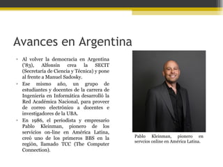 Avances en Argentina
• Al volver la democracia en Argentina
('83), Alfonsín crea la SECIT
(Secretaría de Ciencia y Técnica) y pone
al frente a Manuel Sadosky.
• Ese mismo año, un grupo de
estudiantes y docentes de la carrera de
Ingeniería en Informática desarrolló la
Red Académica Nacional, para proveer
de correo electrónico a docentes e
investigadores de la UBA.
• En 1986, el periodista y empresario
Pablo Kleinman, pionero de los
servicios on-line en América Latina,
creó uno de los primeros BBS en la
región, llamado TCC (The Computer
Connection).

Pablo Kleinman, pionero en
servcios online en América Latina.

 