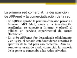 La primera red comercial, la desaparición
de ARPAnet y la comercialización de la red
• En 1988 se aprobó la primera conexión privada a
Internet. MCI Mail, ajena a la investigación
académica, se conectó a Internet y ofreció al
público un servicio experimental de correo
electrónico.
• En 1989 ARPAnet fue desactivada oficialmente,
y en 1993, el senado estadounidense autorizó la
apertura de la red para uso comercial. Aún así,
aunque se usara de modo comercial, la mayoría
de la gente se conectaba a las redes privadas.

 