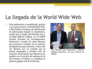 La llegada de la World Wide Web
• Esta preferencia se modificaría, gracias
a un nuevo avance: la World Wide Web,
o Red Global, el sistema de distribución
de información basado en hipertextos,
creado por el inglés Tim Berners Lee y
el belga Robert Cailliau, en el CERN
(Centro Europeo de Investigaciones
Nucleares). A partir de 1980, Berners
Lee comenzó a trabajar en un sistema
de hipertextos para Internet. A fines del
'91, Berners Lee ya contaba con el
primer navegador y servidor web. El
resumen del proyecto que Berners Lee
publicó en el servicio de noticias de la
red Usenet, el 6/8/91, se considera la
primera página web de la historia.

Tim Berners Lee (izquierda) y Robert
Cailliau (derecha), los que crearon la
WWW.

 
