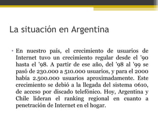 La situación en Argentina
• En nuestro país, el crecimiento de usuarios de
Internet tuvo un crecimiento regular desde el '90
hasta el '98. A partir de ese año, del '98 al '99 se
pasó de 230.000 a 510.000 usuarios, y para el 2000
había 2.500.000 usuarios aproximadamente. Este
crecimiento se debió a la llegada del sistema 0610,
de acceso por discado telefónico. Hoy, Argentina y
Chile lideran el ranking regional en cuanto a
penetración de Internet en el hogar.

 