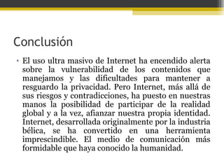 Conclusión
• El uso ultra masivo de Internet ha encendido alerta
sobre la vulnerabilidad de los contenidos que
manejamos y las dificultades para mantener a
resguardo la privacidad. Pero Internet, más allá de
sus riesgos y contradicciones, ha puesto en nuestras
manos la posibilidad de participar de la realidad
global y a la vez, afianzar nuestra propia identidad.
Internet, desarrollada originalmente por la industria
bélica, se ha convertido en una herramienta
imprescindible. El medio de comunicación más
formidable que haya conocido la humanidad.

 