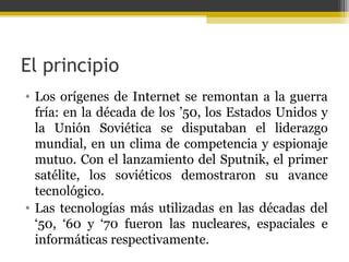 El principio
• Los orígenes de Internet se remontan a la guerra
fría: en la década de los ’50, los Estados Unidos y
la Unión Soviética se disputaban el liderazgo
mundial, en un clima de competencia y espionaje
mutuo. Con el lanzamiento del Sputnik, el primer
satélite, los soviéticos demostraron su avance
tecnológico.
• Las tecnologías más utilizadas en las décadas del
‘50, ‘60 y ‘70 fueron las nucleares, espaciales e
informáticas respectivamente.

 