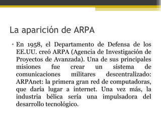 La aparición de ARPA
• En 1958, el Departamento de Defensa de los
EE.UU. creó ARPA (Agencia de Investigación de
Proyectos de Avanzada). Una de sus principales
misiones
fue
crear
un
sistema
de
comunicaciones
militares
descentralizado:
ARPAnet: la primera gran red de computadoras,
que daría lugar a internet. Una vez más, la
industria bélica sería una impulsadora del
desarrollo tecnológico.

 