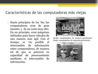 Características de las computadoras más viejas
• Hasta principios de los '60, las
computadoras eran de gran
tamaño, y de un costo muy alto.
En un principio, eran máquinas
utilizadas para hacer cálculos de
una manera más ágil. Con el
tiempo, se vio posible el
intercambio de información
entre computadoras, de manera
tal de que se potencie su
capacidad de procesamiento
mediante el intercambio de
información.

Arriba: computadora de primera generación.
Abajo: computadora de segunda generación.

 