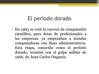 El período dorado
• En 1963 se creó la carrera de computador
científico, para dotar de profesionales a
las empresas, ya empezaban a instalar
computadoras con fines administrativos.
Esta etapa, conocida como el período
dorado, terminó con el golpe militar de
1966, de Juan Carlos Onganía.

 