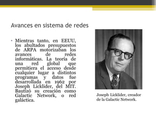 Avances en sistema de redes
• Mientras tanto, en EEUU,
los abultados presupuestos
de ARPA motorizaban los
avances
de
redes
informáticas. La teoría de
una
red
global
que
permitiera el acceso desde
cualquier lugar a distintos
programas y datos fue
desarrollada en 1962 por
Joseph Licklider, del MIT.
Bautizó su creación como
Galactic Network, o red
galáctica.

Joseph Licklider, creador
de la Galactic Network.

 