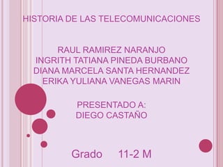 HISTORIA DE LAS TELECOMUNICACIONES


       RAUL RAMIREZ NARANJO
  INGRITH TATIANA PINEDA BURBANO
  DIANA MARCELA SANTA HERNANDEZ
    ERIKA YULIANA VANEGAS MARIN

          PRESENTADO A:
          DIEGO CASTAÑO



         Grado    11-2 M
 