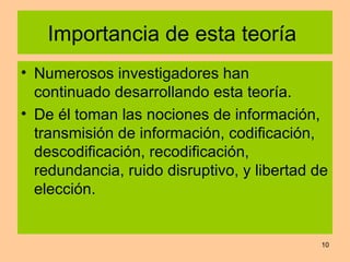 Importancia de esta teoría  Numerosos investigadores han continuado desarrollando esta teoría. De él toman las nociones de información, transmisión de información, codificación, descodificación, recodificación, redundancia, ruido disruptivo, y libertad de elección. 