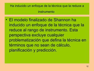 Ha inducido un enfoque de la técnica que la reduce a instrumento   El modelo finalizado de Shannon ha inducido un enfoque de la técnica que la reduce al rango de instrumento. Esta perspectiva excluye cualquier problematización que defina la técnica en términos que no sean de cálculo, planificación y predicción. 