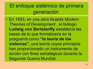 El enfoque sistémico de primera generación  En 1933, en una obra titulada  Modern Theories of Development  , el biólogo  Ludwig von Bertalanffy  establecía las bases de lo que formalizaría en la posguerra como  “la teoría de los sistemas”,  una teoría cuyos principios han proporcionado un instrumento de acción con fines estratégicos durante la Segunda Guerra Mundial. 