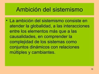 Ambición del sistemismo La ambición del sistemismo consiste en atender la globalidad, a las interacciones entre los elementos más que a las causalidades, en comprender la complejidad de los sistemas como conjuntos dinámicos con relaciones múltiples y cambiantes. 