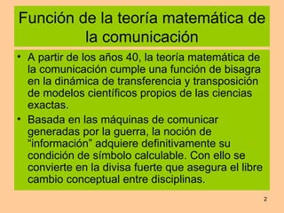 Función de la teoría matemática de la comunicación A partir de los años 40, la teoría matemática de la comunicación cumple una función de bisagra en la dinámica de transferencia y transposición de modelos científicos propios de las ciencias exactas. Basada en las máquinas de comunicar generadas por la guerra, la noción de “información” adquiere definitivamente su condición de símbolo calculable. Con ello se convierte en la divisa fuerte que asegura el libre cambio conceptual entre disciplinas.  