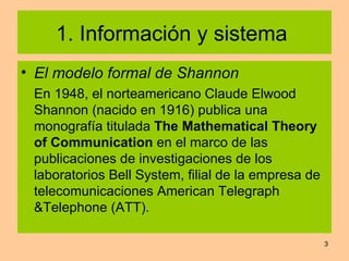 1. Información y sistema  El modelo formal de Shannon En 1948, el norteamericano Claude Elwood Shannon (nacido en 1916) publica una monografía titulada  The Mathematical Theory of Communication  en el marco de las publicaciones de investigaciones de los laboratorios Bell System, filial de la empresa de telecomunicaciones American Telegraph &Telephone (ATT). 