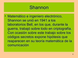 Shannon Matemático e ingeniero electrónico, Shannon se unió en 1941 a los laboratorios Bell, en los que, durante la guerra, trabajó sobre todo en criptografía. Con ocasión sobre este trabajo sobre los códigos secretos expone hipótesis que reaparecen en su teoría matemática de la comunicación  