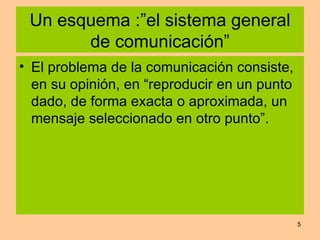 Un esquema :”el sistema general de comunicación” El problema de la comunicación consiste, en su opinión, en “reproducir en un punto dado, de forma exacta o aproximada, un mensaje seleccionado en otro punto”. 